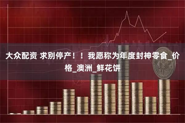 大众配资 求别停产！！我愿称为年度封神零食_价格_澳洲_鲜花饼
