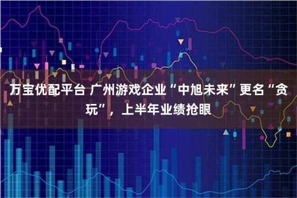 万宝优配平台 广州游戏企业“中旭未来”更名“贪玩”，上半年业绩抢眼