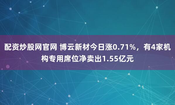 配资炒股网官网 博云新材今日涨0.71%，有4家机构专用席位净卖出1.55亿元