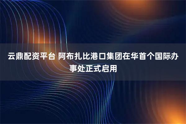 云鼎配资平台 阿布扎比港口集团在华首个国际办事处正式启用