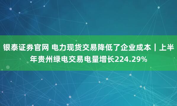 银泰证券官网 电力现货交易降低了企业成本｜上半年贵州绿电交易电量增长224.29%