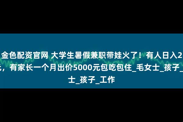 金色配资官网 大学生暑假兼职带娃火了！有人日入200元，有家长一个月出价5000元包吃包住_毛女士_孩子_工作
