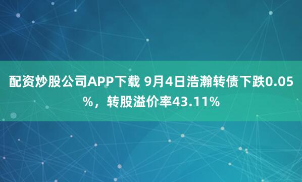 配资炒股公司APP下载 9月4日浩瀚转债下跌0.05%,转股溢价率43.11%