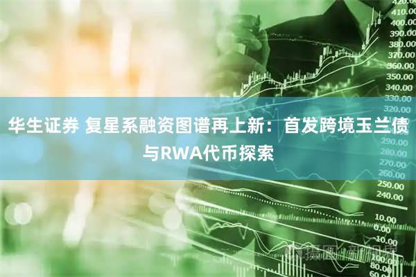 华生证券 复星系融资图谱再上新：首发跨境玉兰债与RWA代币探索