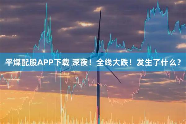 平煤配股APP下载 深夜！全线大跌！发生了什么？