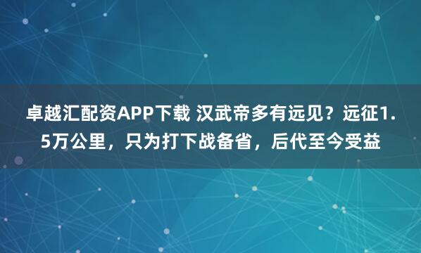 卓越汇配资APP下载 汉武帝多有远见?远征1.5万公里,只为打下战备省,后代至今受益
