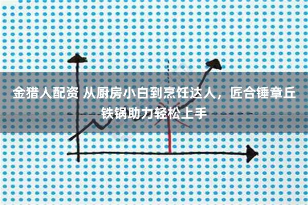 金猎人配资 从厨房小白到烹饪达人，匠合锤章丘铁锅助力轻松上手