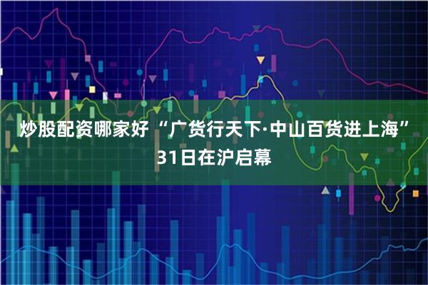 炒股配资哪家好 “广货行天下·中山百货进上海”31日在沪启幕