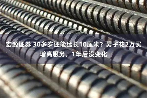 宏源证券 30多岁还能猛长10厘米？男子花2万买增高服务，1年后没变化